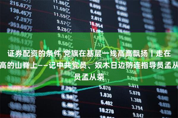 证券配资的条件 党旗在基层一线高高飘扬丨走在高高的山脊上——记中共党员、奴木日边防连指导员孟从荣