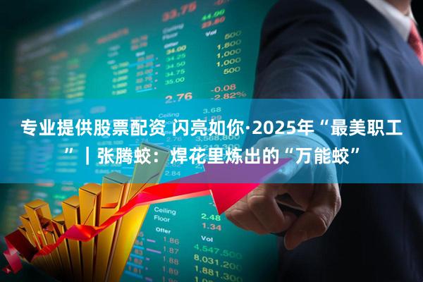 专业提供股票配资 闪亮如你·2025年“最美职工”｜张腾蛟：焊花里炼出的“万能蛟”
