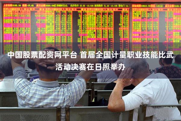 中国股票配资网平台 首届全国计量职业技能比武活动决赛在日照举办