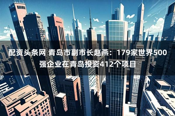 配资头条网 青岛市副市长赵燕：179家世界500强企业在青岛投资412个项目