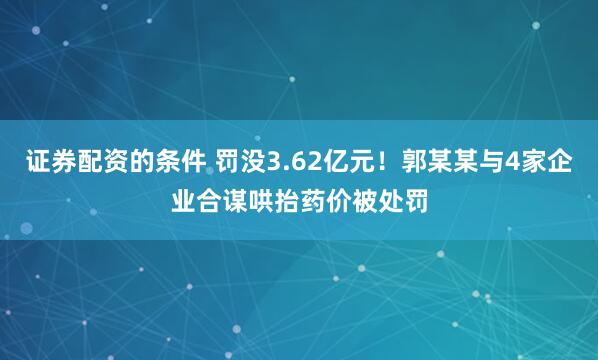 证券配资的条件 罚没3.62亿元！郭某某与4家企业合谋哄抬药价被处罚