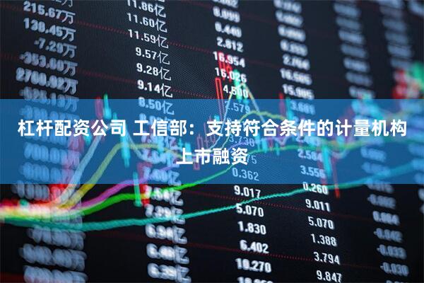 杠杆配资公司 工信部：支持符合条件的计量机构上市融资