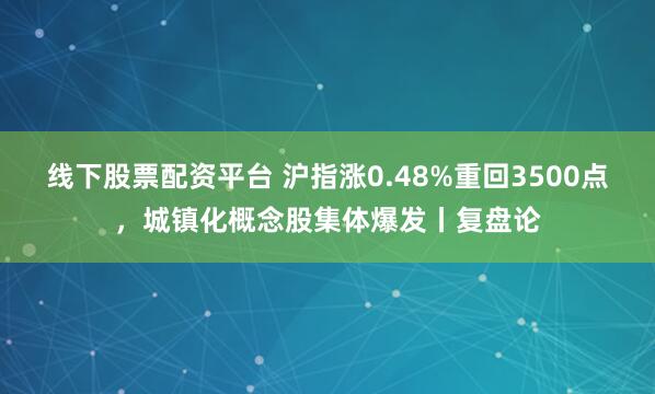 线下股票配资平台 沪指涨0.48%重回3500点，城镇化概念股集体爆发丨复盘论