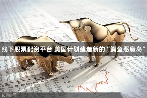线下股票配资平台 美国计划建造新的“鳄鱼恶魔岛”