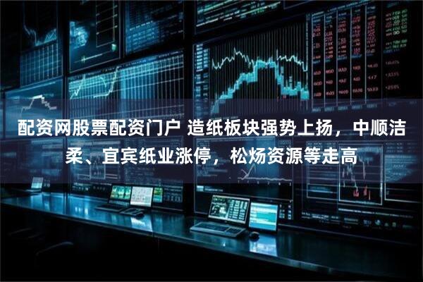 配资网股票配资门户 造纸板块强势上扬，中顺洁柔、宜宾纸业涨停，松炀资源等走高