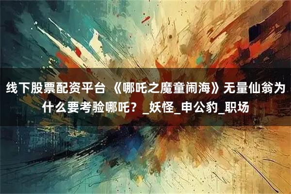 线下股票配资平台 《哪吒之魔童闹海》无量仙翁为什么要考验哪吒？_妖怪_申公豹_职场