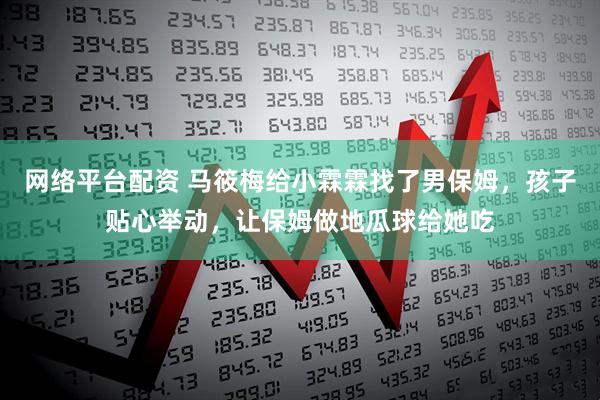 网络平台配资 马筱梅给小霖霖找了男保姆，孩子贴心举动，让保姆做地瓜球给她吃
