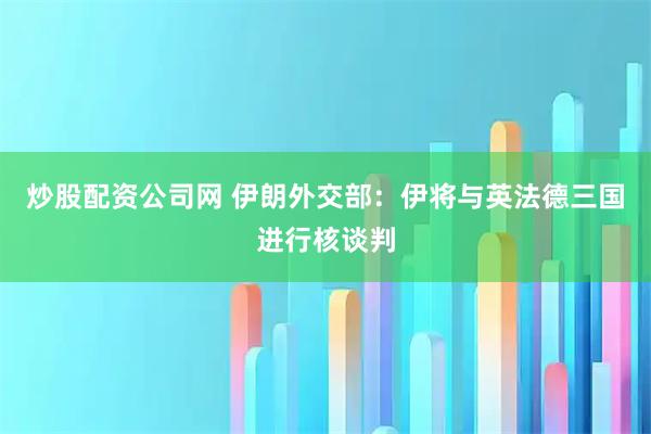 炒股配资公司网 伊朗外交部：伊将与英法德三国进行核谈判