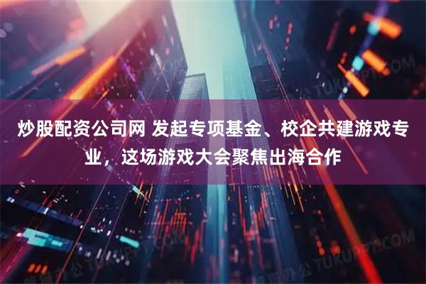 炒股配资公司网 发起专项基金、校企共建游戏专业，这场游戏大会聚焦出海合作