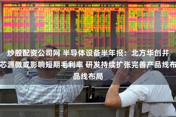 炒股配资公司网 半导体设备半年报：北方华创并表芯源微或影响短期毛利率 研发持续扩张完善产品线布局