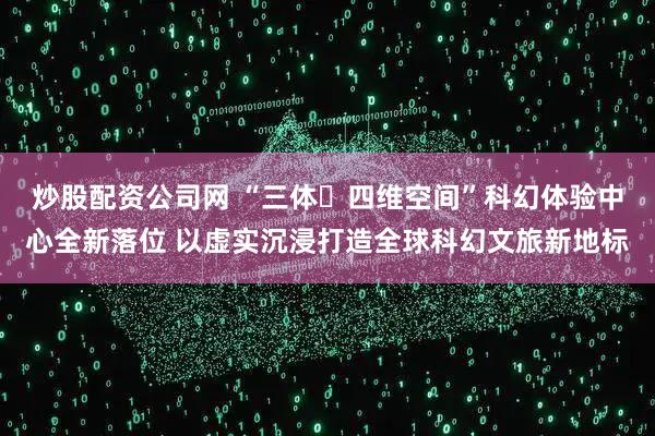 炒股配资公司网 “三体・四维空间”科幻体验中心全新落位 以虚实沉浸打造全球科幻文旅新地标