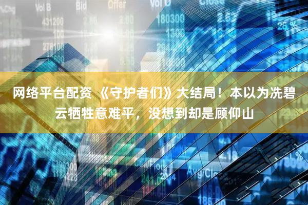 网络平台配资 《守护者们》大结局！本以为冼碧云牺牲意难平，没想到却是顾仰山