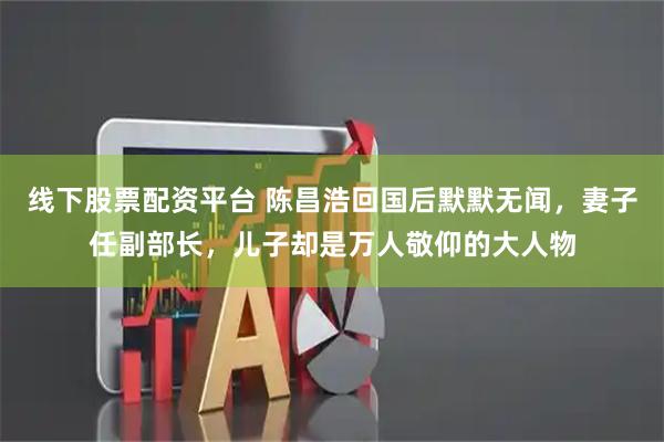 线下股票配资平台 陈昌浩回国后默默无闻，妻子任副部长，儿子却是万人敬仰的大人物