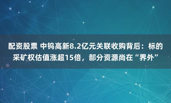 配资股票 中钨高新8.2亿元关联收购背后：标的采矿权估值涨超15倍，部分资源尚在“界外”