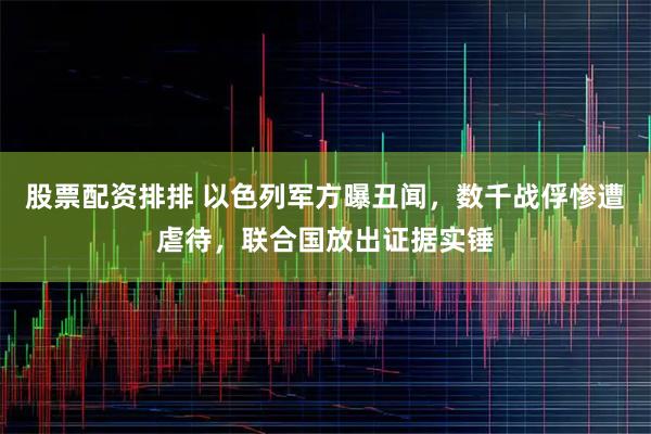 股票配资排排 以色列军方曝丑闻，数千战俘惨遭虐待，联合国放出证据实锤