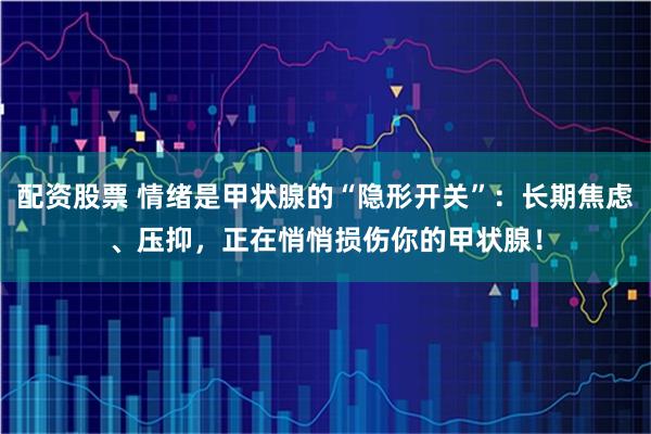 配资股票 情绪是甲状腺的“隐形开关”：长期焦虑、压抑，正在悄悄损伤你的甲状腺！