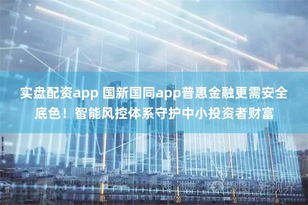 实盘配资app 国新国同app普惠金融更需安全底色！智能风控体系守护中小投资者财富