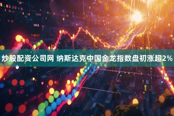 炒股配资公司网 纳斯达克中国金龙指数盘初涨超2%