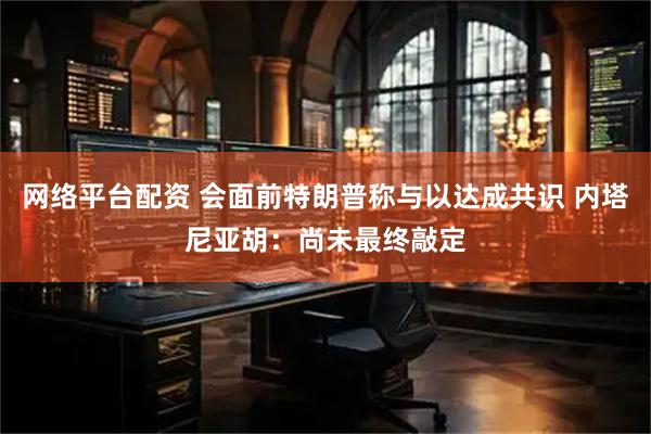 网络平台配资 会面前特朗普称与以达成共识 内塔尼亚胡:尚未最终敲定