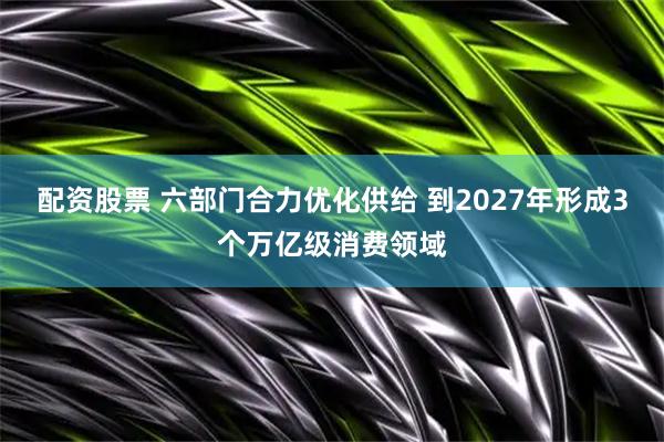 配资股票 六部门合力优化供给 到2027年形成3个万亿级消费领域