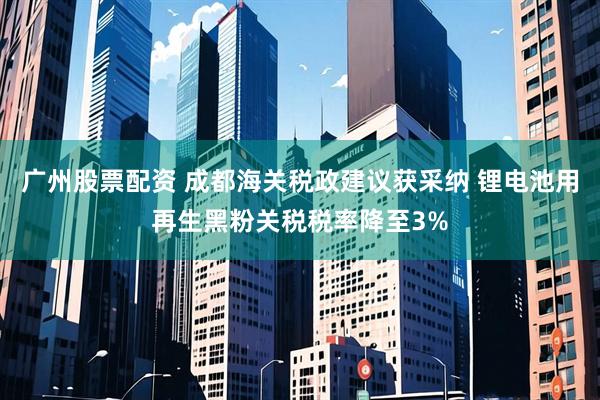广州股票配资 成都海关税政建议获采纳 锂电池用再生黑粉关税税率降至3%