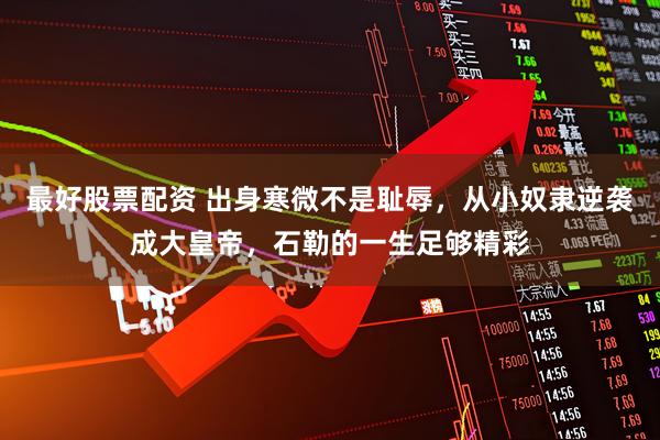 最好股票配资 出身寒微不是耻辱，从小奴隶逆袭成大皇帝，石勒的一生足够精彩