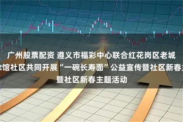 广州股票配资 遵义市福彩中心联合红花岗区老城街道纪念馆社区共同开展“一碗长寿面”公益宣传暨社区新春主题活动