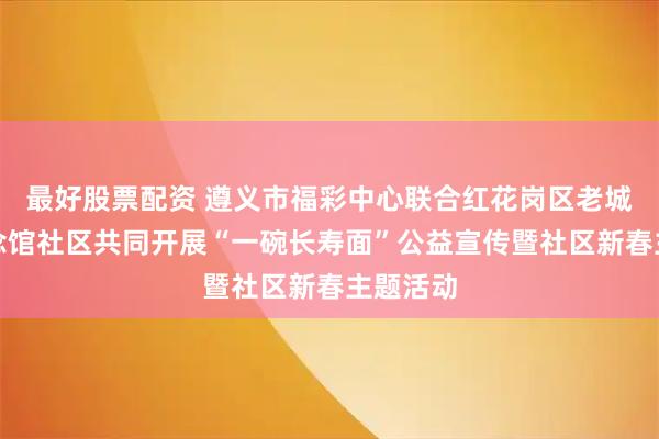 最好股票配资 遵义市福彩中心联合红花岗区老城街道纪念馆社区共同开展“一碗长寿面”公益宣传暨社区新春主题活动
