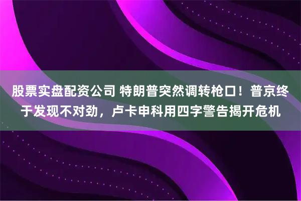 股票实盘配资公司 特朗普突然调转枪口！普京终于发现不对劲，卢卡申科用四字警告揭开危机