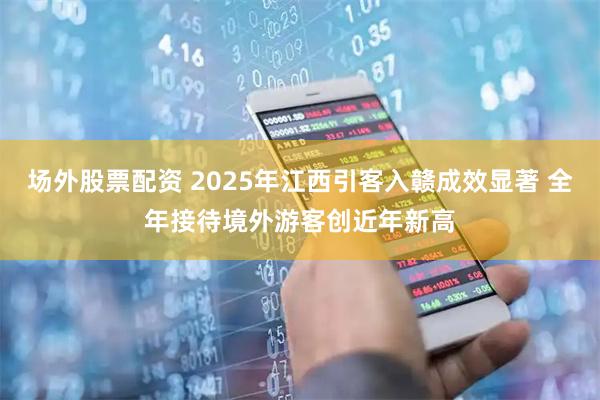 场外股票配资 2025年江西引客入赣成效显著 全年接待境外游客创近年新高
