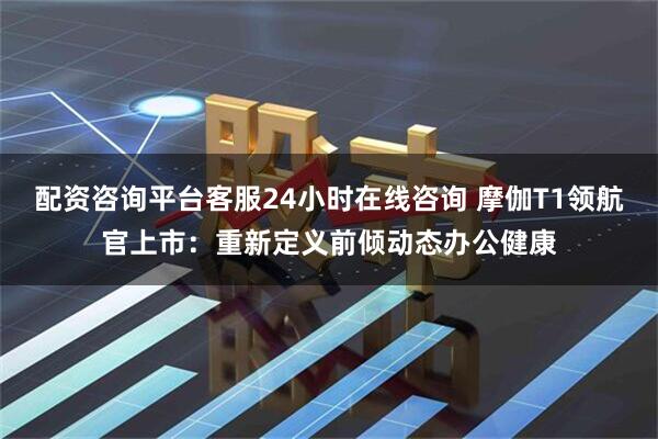 配资咨询平台客服24小时在线咨询 摩伽T1领航官上市：重新定义前倾动态办公健康