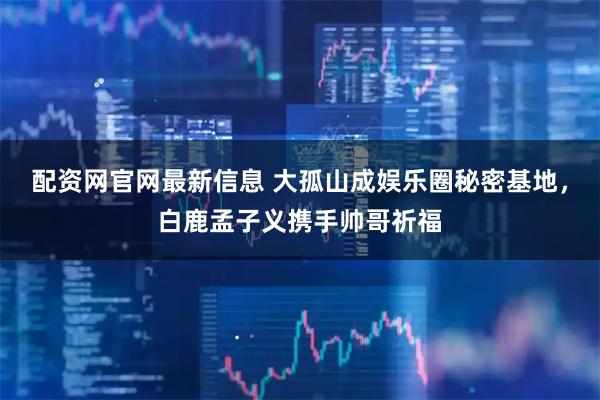 配资网官网最新信息 大孤山成娱乐圈秘密基地，白鹿孟子义携手帅哥祈福