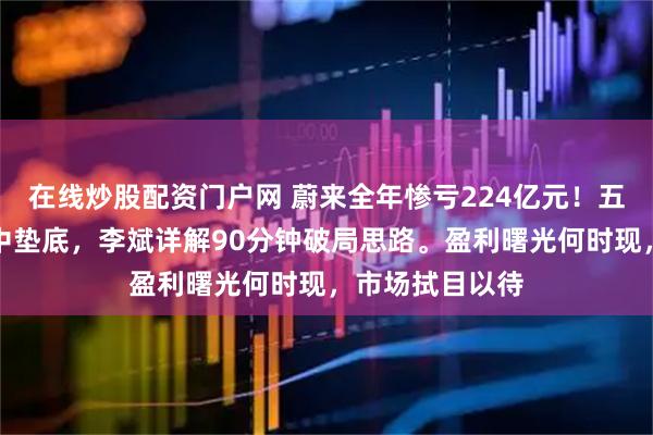 在线炒股配资门户网 蔚来全年惨亏224亿元！五大造车新势力中垫底，李斌详解90分钟破局思路。盈利曙光何时现，市场拭目以待