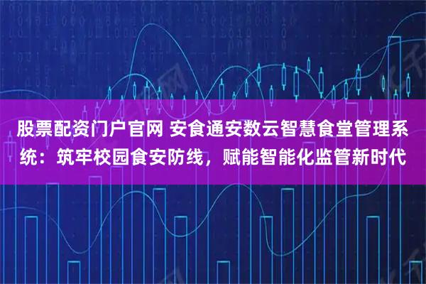 股票配资门户官网 安食通安数云智慧食堂管理系统：筑牢校园食安防线，赋能智能化监管新时代