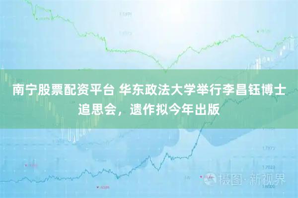 南宁股票配资平台 华东政法大学举行李昌钰博士追思会，遗作拟今年出版
