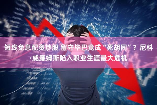 短线免息配资炒股 留守毕巴竟成“死胡同”？尼科·威廉姆斯陷入职业生涯最大危机