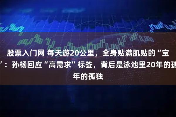 股票入门网 每天游20公里，全身贴满肌贴的“宝宝”：孙杨回应“高需求”标签，背后是泳池里20年的孤独