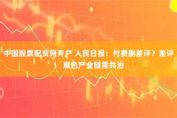 中国股票配资网开户 人民日报：付费删差评？差评！ 黑色产业链需共治