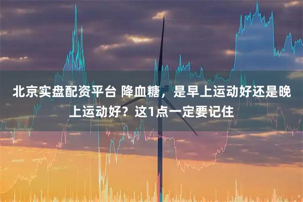 北京实盘配资平台 降血糖，是早上运动好还是晚上运动好？这1点一定要记住