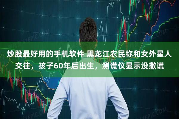 炒股最好用的手机软件 黑龙江农民称和女外星人交往，孩子60年后出生，测谎仪显示没撒谎