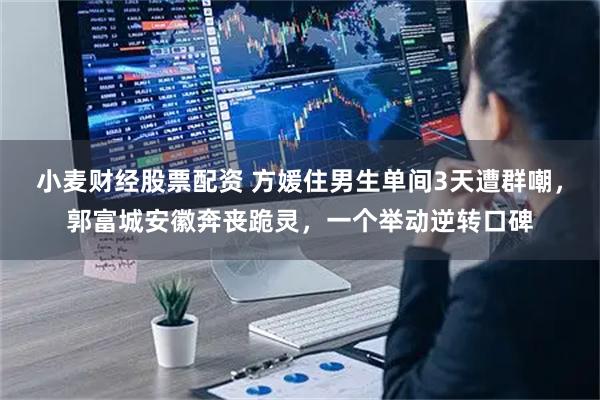 小麦财经股票配资 方媛住男生单间3天遭群嘲，郭富城安徽奔丧跪灵，一个举动逆转口碑
