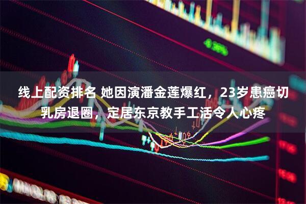线上配资排名 她因演潘金莲爆红，23岁患癌切乳房退圈，定居东京教手工活令人心疼