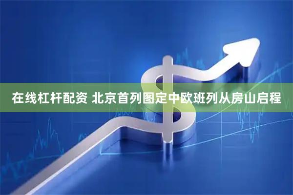 在线杠杆配资 北京首列图定中欧班列从房山启程