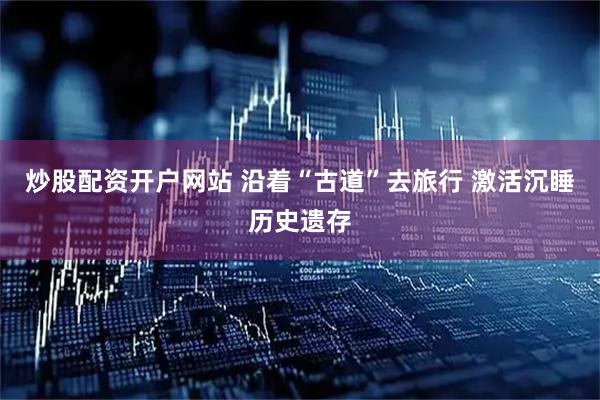 炒股配资开户网站 沿着“古道”去旅行 激活沉睡历史遗存