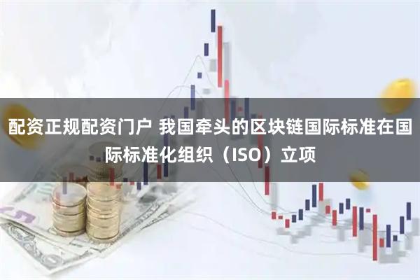 配资正规配资门户 我国牵头的区块链国际标准在国际标准化组织(ISO)立项