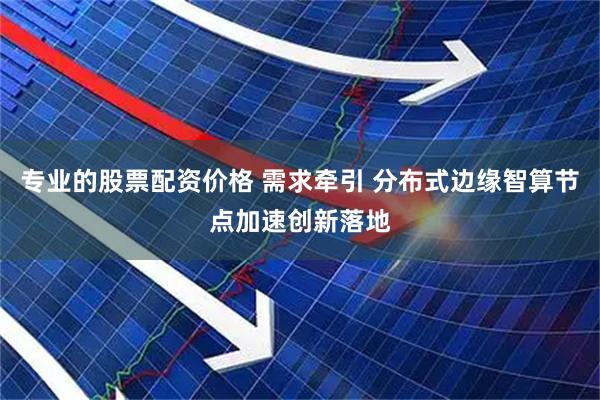 专业的股票配资价格 需求牵引 分布式边缘智算节点加速创新落地