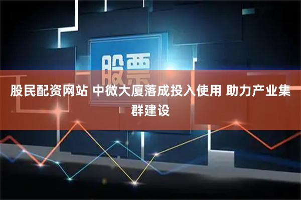 股民配资网站 中微大厦落成投入使用 助力产业集群建设