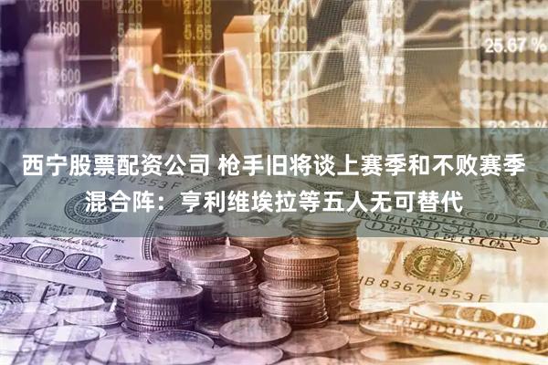 西宁股票配资公司 枪手旧将谈上赛季和不败赛季混合阵：亨利维埃拉等五人无可替代