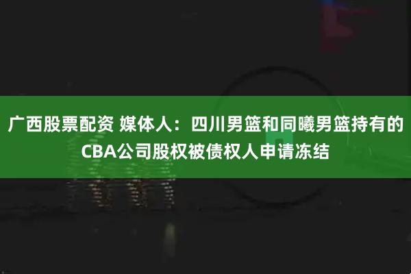 广西股票配资 媒体人：四川男篮和同曦男篮持有的CBA公司股权被债权人申请冻结