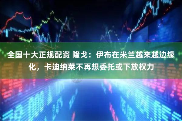 全国十大正规配资 隆戈：伊布在米兰越来越边缘化，卡迪纳莱不再想委托或下放权力